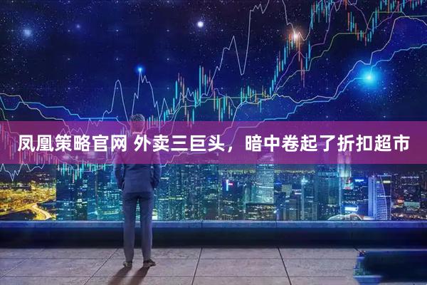 凤凰策略官网 外卖三巨头，暗中卷起了折扣超市