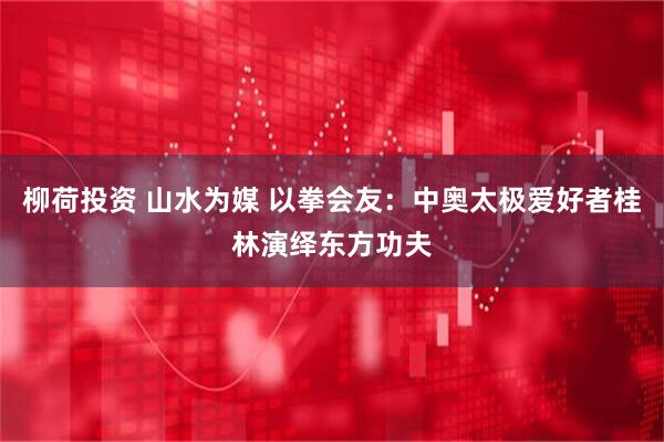 柳荷投资 山水为媒 以拳会友：中奥太极爱好者桂林演绎东方功夫