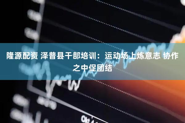 隆源配资 泽普县干部培训：运动场上炼意志 协作之中促团结