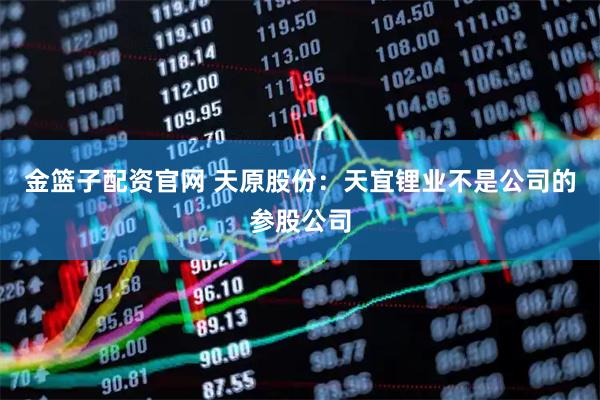 金篮子配资官网 天原股份：天宜锂业不是公司的参股公司