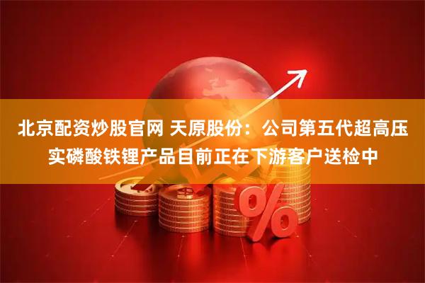 北京配资炒股官网 天原股份：公司第五代超高压实磷酸铁锂产品目前正在下游客户送检中