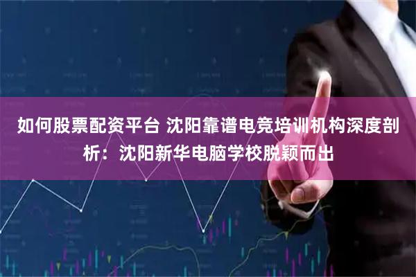 如何股票配资平台 沈阳靠谱电竞培训机构深度剖析：沈阳新华电脑学校脱颖而出