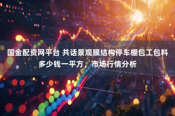 国金配资网平台 共话景观膜结构停车棚包工包料多少钱一平方，市场行情分析