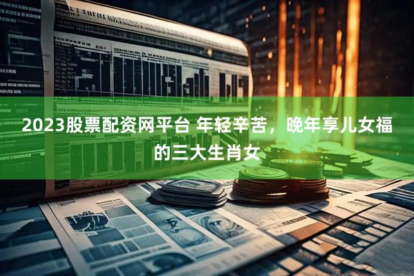 2023股票配资网平台 年轻辛苦，晚年享儿女福的三大生肖女