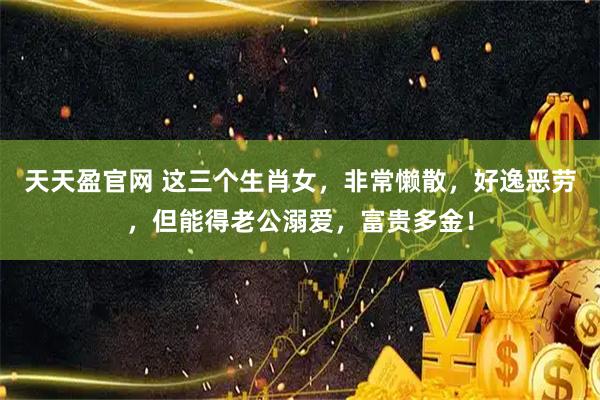 天天盈官网 这三个生肖女，非常懒散，好逸恶劳，但能得老公溺爱，富贵多金！