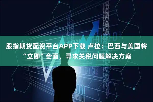 股指期货配资平台APP下载 卢拉：巴西与美国将“立即”会面，寻求关税问题解决方案