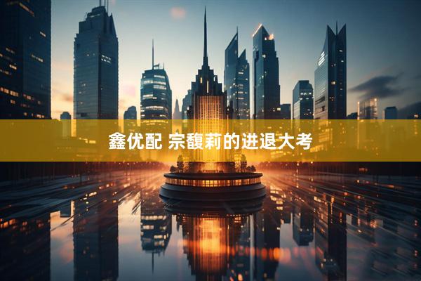 鑫优配 宗馥莉的进退大考