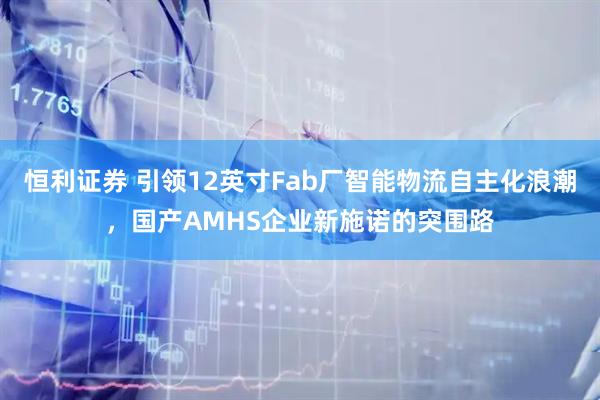 恒利证券 引领12英寸Fab厂智能物流自主化浪潮，国产AMHS企业新施诺的突围路