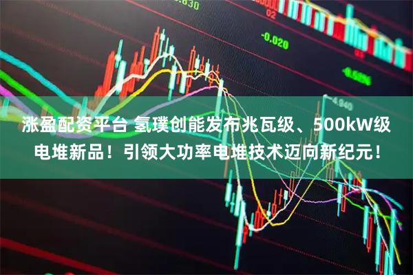 涨盈配资平台 氢璞创能发布兆瓦级、500kW级电堆新品！引领大功率电堆技术迈向新纪元！