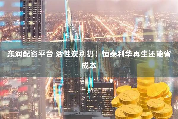 东润配资平台 活性炭别扔！恒泰利华再生还能省成本