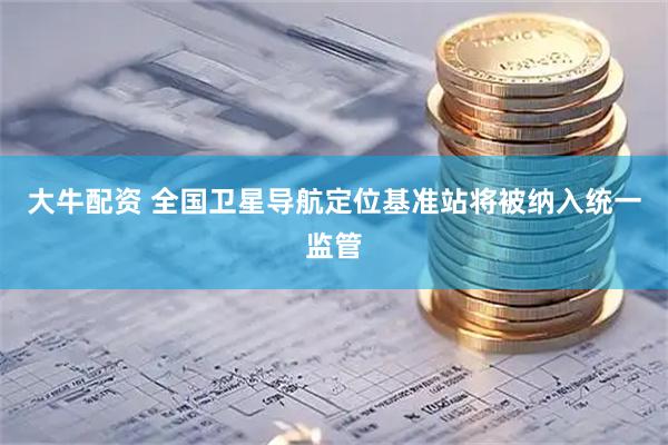 大牛配资 全国卫星导航定位基准站将被纳入统一监管