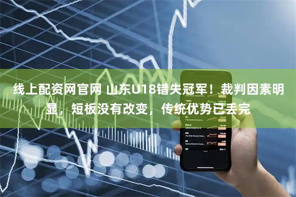 线上配资网官网 山东U18错失冠军！裁判因素明显，短板没有改变，传统优势已丢完