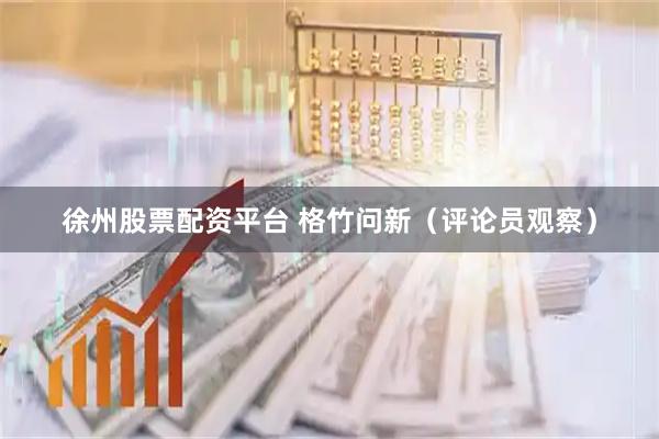 徐州股票配资平台 格竹问新（评论员观察）