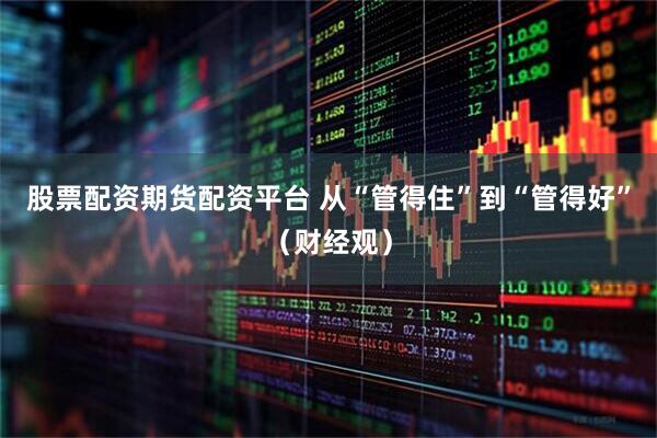 股票配资期货配资平台 从“管得住”到“管得好”（财经观）