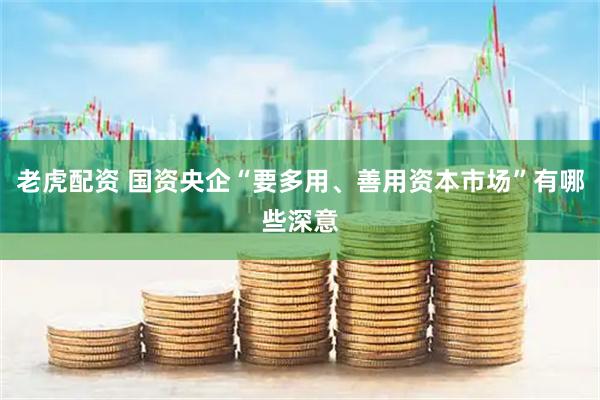 老虎配资 国资央企“要多用、善用资本市场”有哪些深意