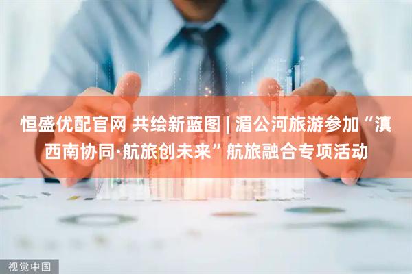 恒盛优配官网 共绘新蓝图 | 湄公河旅游参加“滇西南协同·航旅创未来”航旅融合专项活动