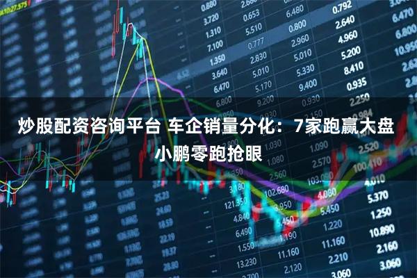 炒股配资咨询平台 车企销量分化：7家跑赢大盘 小鹏零跑抢眼