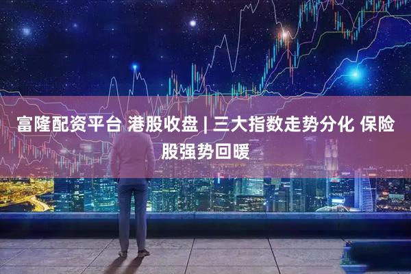 富隆配资平台 港股收盘 | 三大指数走势分化 保险股强势回暖
