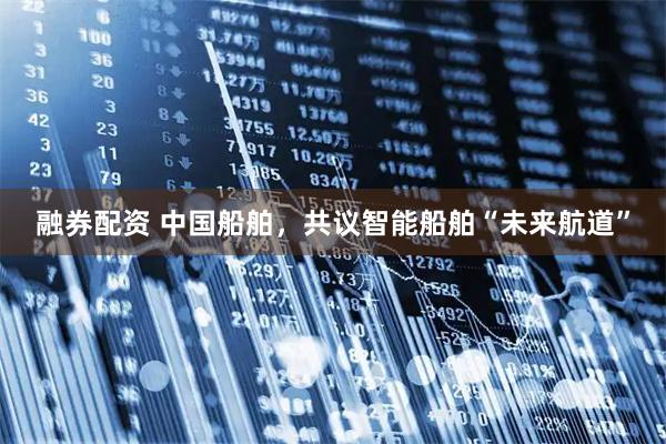 融券配资 中国船舶，共议智能船舶“未来航道”