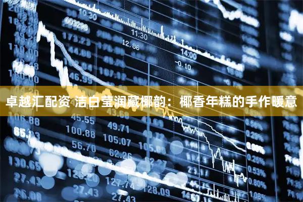 卓越汇配资 洁白莹润藏椰韵：椰香年糕的手作暖意
