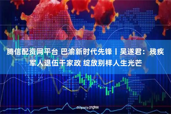 腾信配资网平台 巴渝新时代先锋丨吴遂君：残疾军人退伍干家政 绽放别样人生光芒