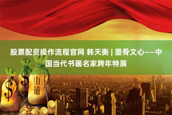股票配资操作流程官网 韩天衡 | 墨骨文心——中国当代书画名家跨年特展