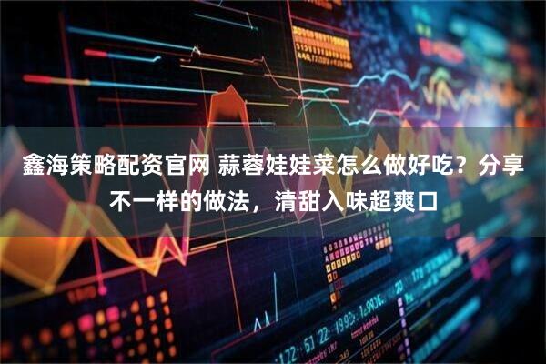 鑫海策略配资官网 蒜蓉娃娃菜怎么做好吃？分享不一样的做法，清甜入味超爽口