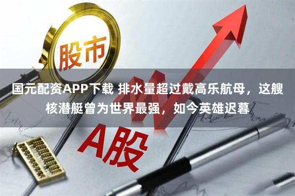 国元配资APP下载 排水量超过戴高乐航母，这艘核潜艇曾为世界最强，如今英雄迟暮