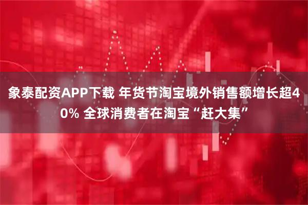 象泰配资APP下载 年货节淘宝境外销售额增长超40% 全球消费者在淘宝“赶大集”