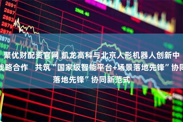 聚优财配资官网 凯龙高科与北京人形机器人创新中心达成战略合作   共筑“国家级智能平台+场景落地先锋”协同新范式