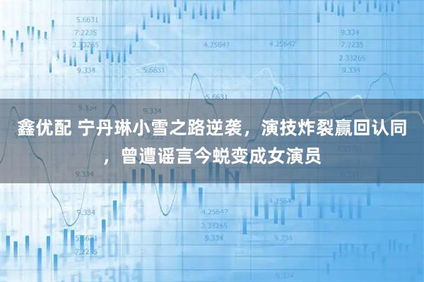 鑫优配 宁丹琳小雪之路逆袭，演技炸裂赢回认同，曾遭谣言今蜕变成女演员