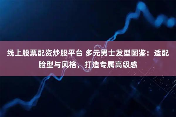 线上股票配资炒股平台 多元男士发型图鉴：适配脸型与风格，打造专属高级感