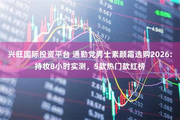 兴旺国际投资平台 通勤党男士素颜霜选购2026:持妆8小时实测，5款热门款红榜