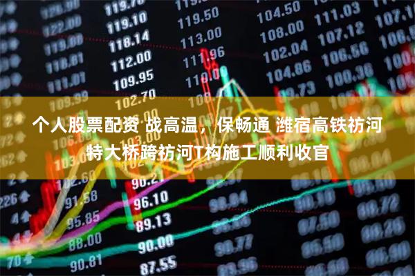 个人股票配资 战高温，保畅通 潍宿高铁祊河特大桥跨祊河T构施工顺利收官