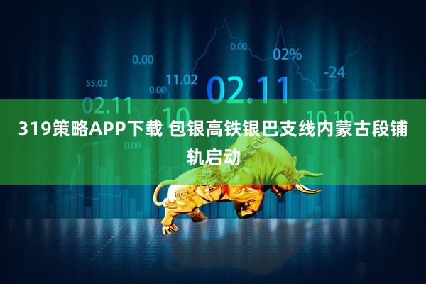 319策略APP下载 包银高铁银巴支线内蒙古段铺轨启动
