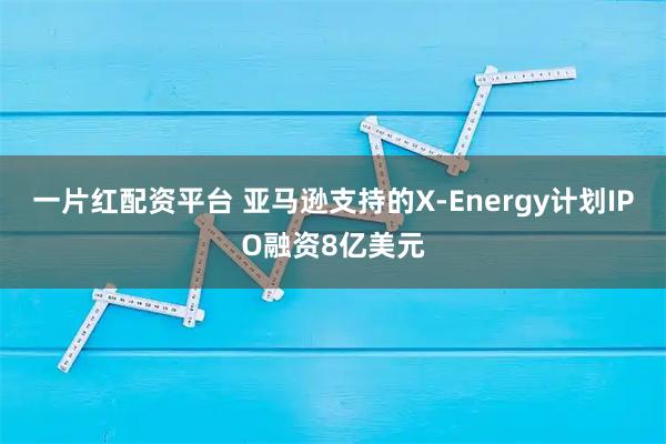 一片红配资平台 亚马逊支持的X-Energy计划IPO融资8亿美元