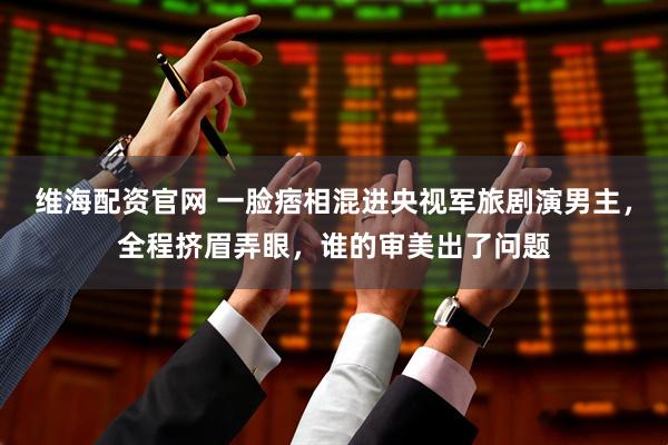 维海配资官网 一脸痞相混进央视军旅剧演男主，全程挤眉弄眼，谁的审美出了问题