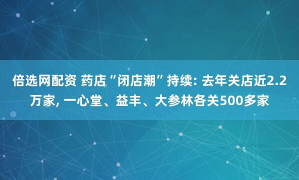倍选网配资 药店“闭店潮”持续: 去年关店近2.2万家, 一心堂、益丰、大参林各关500多家