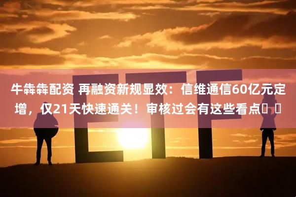 牛犇犇配资 再融资新规显效：信维通信60亿元定增，仅21天快速通关！审核过会有这些看点⋯⋯